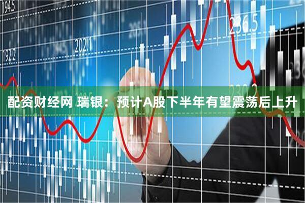 配资财经网 瑞银：预计A股下半年有望震荡后上升