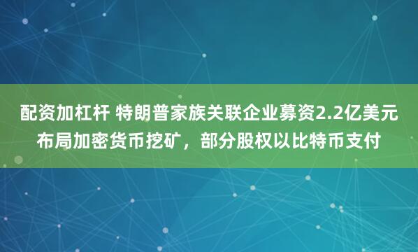配资加杠杆 特朗普家族关联企业募资2.2亿美元布局加密货币挖矿，部分股权以比特币支付