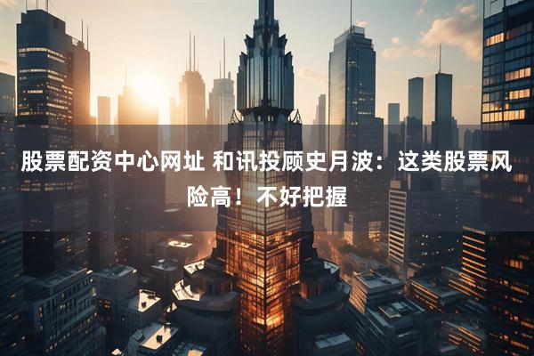 股票配资中心网址 和讯投顾史月波：这类股票风险高！不好把握
