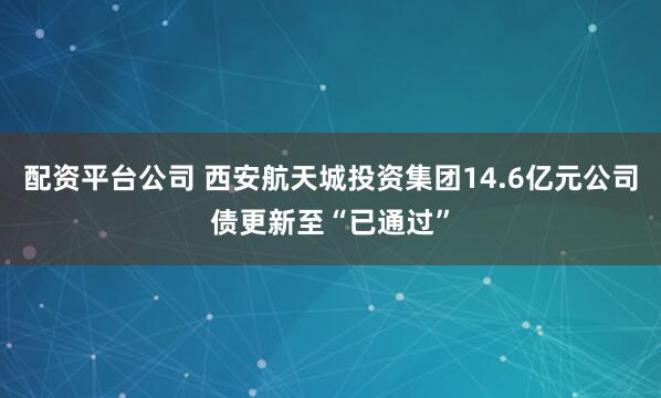 配资平台公司 西安航天城投资集团14.6亿元公司债更新至“已通过”