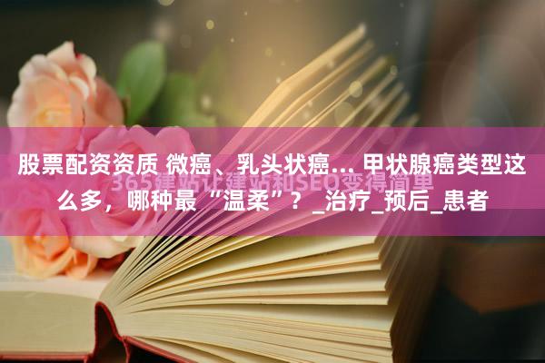 股票配资资质 微癌、乳头状癌... 甲状腺癌类型这么多，哪种最 “温柔”？_治疗_预后_患者
