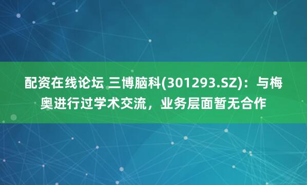 配资在线论坛 三博脑科(301293.SZ)：与梅奥进行过学术交流，业务层面暂无合作