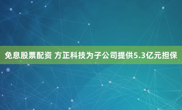 免息股票配资 方正科技为子公司提供5.3亿元担保