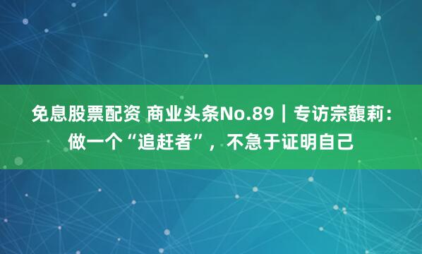 免息股票配资 商业头条No.89｜专访宗馥莉：做一个“追赶者”，不急于证明自己