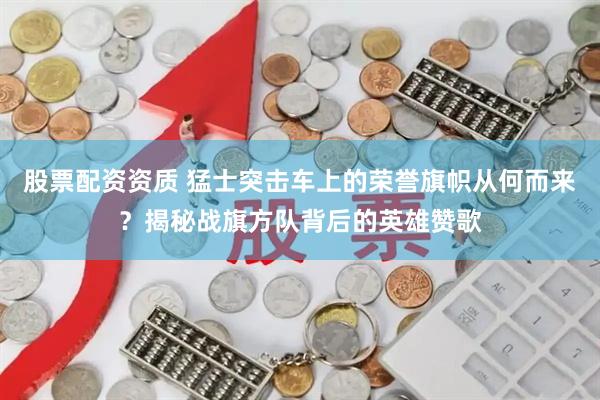 股票配资资质 猛士突击车上的荣誉旗帜从何而来？揭秘战旗方队背后的英雄赞歌