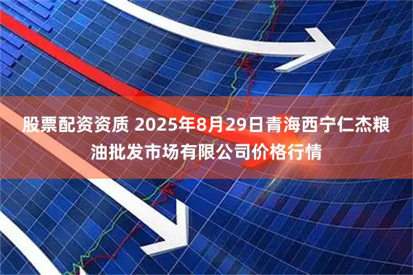 股票配资资质 2025年8月29日青海西宁仁杰粮油批发市场有限公司价格行情
