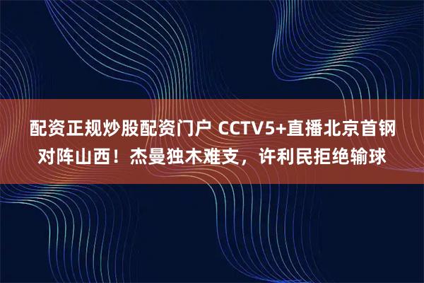 配资正规炒股配资门户 CCTV5+直播北京首钢对阵山西！杰曼独木难支，许利民拒绝输球