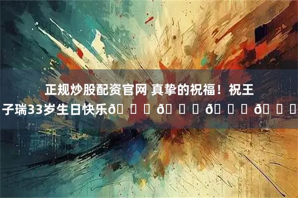 正规炒股配资官网 真挚的祝福！祝王子瑞33岁生日快乐🎂🎁🎉🎈